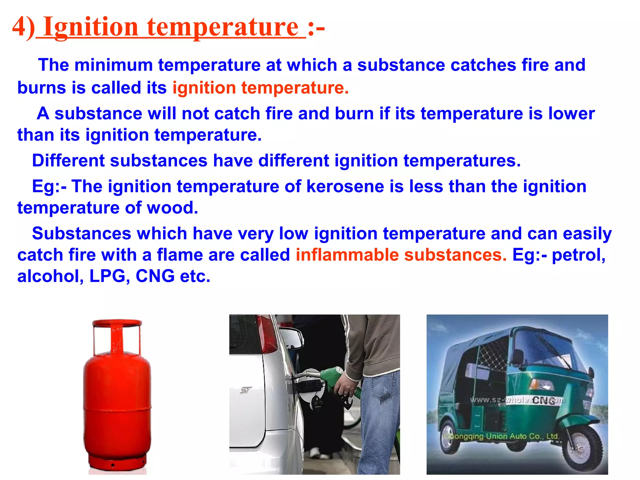 4) Ignition temperature :-
The minimum temperature at which a substance catches fire and
burns is called its ignition temperature.
A substance will not catch fire and burn if its temperature is lower
than its ignition temperature.
Different substances have different ignition temperatures.
Eg:- The ignition temperature of kerosene is less than the ignition
temperature of wood.
Substances which have very low ignition temperature and can easily
catch fire with a flame are called inflammable substances. Eg:- petrol,
alcohol, LPG, CNG etc.
 