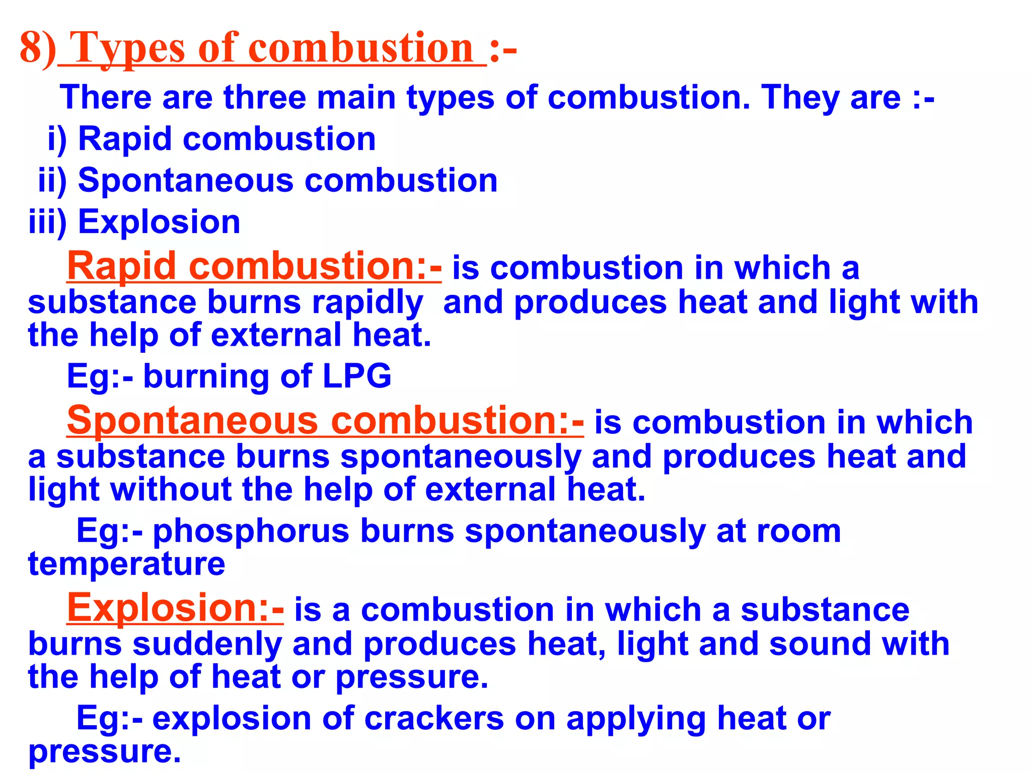 8) Types of combustion :-
There are three main types of combustion. They are :-
i) Rapid combustion
ii) Spontaneous combustion
iii) Explosion
Rapid combustion:- is combustion in which a
substance burns rapidly and produces heat and light with
the help of external heat.
Eg:- burning of LPG
Spontaneous combustion:- is combustion in which
a substance burns spontaneously and produces heat and
light without the help of external heat.
Eg:- phosphorus burns spontaneously at room
temperature
Explosion:- is a combustion in which a substance
burns suddenly and produces heat, light and sound with
the help of heat or pressure.
Eg:- explosion of crackers on applying heat or
pressure.
 