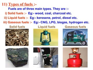 11) Types of fuels :-
Fuels are of three main types. They are :-
i) Solid fuels :- Eg:- wood, coal, charcoal etc.
ii) Liquid fuels :- Eg:- kerosene, petrol, diesel etc.
iii) Gaseous fuels :- Eg:- CNG, LPG, biogas, hydrogen etc.
Solid fuels Liquid fuels Gaseous fuels
 