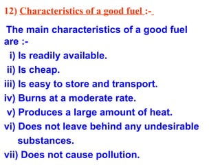 12) Characteristics of a good fuel :-
The main characteristics of a good fuel
are :-
i) Is readily available.
ii) Is cheap.
iii) Is easy to store and transport.
iv) Burns at a moderate rate.
v) Produces a large amount of heat.
vi) Does not leave behind any undesirable
substances.
vii) Does not cause pollution.
 