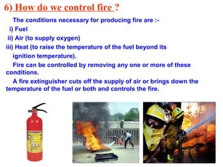 6) How do we control fire ?
The conditions necessary for producing fire are :-
i) Fuel
ii) Air (to supply oxygen)
iii) Heat (to raise the temperature of the fuel beyond its
ignition temperature).
Fire can be controlled by removing any one or more of these
conditions.
A fire extinguisher cuts off the supply of air or brings down the
temperature of the fuel or both and controls the fire.
 