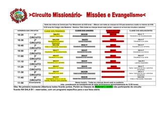 Saída dos ônibus da Central para Tour Missionário ás 9:00 horas – (Marcar com todas as crianças ás 8:30 para tentarmos a saída no máximo ás 9:00)
                              9:30 horas No Colégio João Medeiros - Abertura: Pátio (todas as crianças devem estar juntas – separar só na hora dos circuitos e estudos)

   HORÁRIOS DOS CIRCUITOS     CLASSE DOS PRIMÁRIOS                      CLASSE DOS JUNIORES                      CLASSE DOS PRÉ-                 CLASSE DOS ADOLESCENTES
                                                                                                                  ADOLESCENTES
                                          Sala B 2                              SALA B3                                SALA B4                               SALA 1ª
   10:20          1º                  Lanche missionário            Atividades/Brincadeira Missionária      Vídeo e Intercessão missionária       Estudando a cor dourada/amarela
               CIRCUITO
                                          SALA B3                                Sala B 2                               SALA 1ª                              SALA 2ª
   10:30          2º               Atividades/Brincadeira                    Lanche missionário              Estudando a cor dourada/amarela           Estudando a cor preta
               CIRCUITO                  Missionária
                                          SALA B4                                SALA 1ª                                SALA 2ª                             SALA 3ª
   10:40          3º           Vídeo e Intercessão missionária        Estudando a cor dourada/amarela             Estudando a cor preta              Estudando a cor vermelha
               CIRCUITO
                                          SALA 1ª                                SALA 2ª                               SALA 3ª                              SALA 4ª
   10:50          4º           Estudando a cor dourada/amarela             Estudando a cor preta                Estudando a cor vermelha              Estudando a cor branca
               CIRCUITO
                                          SALA 2ª                               SALA 3ª                                SALA 4ª                               SALA 5ª
   11:00          5º                Estudando a cor preta                Estudando a cor vermelha                Estudando a cor branca                Estudando a cor verde
               CIRCUITO
                                         SALA 3ª                                SALA 4ª                                 SALA 5ª                              Sala B 2
   11:10          6º              Estudando a cor vermelha                Estudando a cor branca                  Estudando a cor verde                  Lanche missionário
               CIRCUITO
                                         SALA 4ª                                 SALA 5ª                                Sala B 2                            SALA 1ª
   11:20          7º               Estudando a cor branca                  Estudando a cor verde                    Lanche missionário           Game: Caminhos de Paz x caminhos
               CIRCUITO                                                                                                                                    Sangrentos
                                          SALA 5ª                               SALA B4                     Debate Davi, Escolhido para vencer              SALA 1ª
   11:30          8º                Estudando a cor verde            Vídeo e Intercessão missionária                                             Game: Caminhos de Paz x caminhos
               CIRCUITO                                                                                                                                    Sangrentos
                                          SALA 5ª                                SALA 2A                    Debate Davi, Escolhido para vencer               SALA B4
   11:40          9º            Orientações sobre o Livro da         Debate Davi, Escolhido para vencer                                           Vídeo e Intercessão missionária
               CIRCUITO       Família. Receber como presente.
   11:50       Encerramento                                           Nesse horário - Todas as crianças devem está no auditório
                                                     (obs. considerando as transferências de salas terminaremos aproximadamente ás 12:00 horas)
Obs. No primeiro momento (Abertura) todos ficarão juntos. Porém as Classes do Maternal e Jardim não participarão do circuito
ficarão NA SALA B1 - reservadas, com um programa especifico para a sua faixa etária
 
