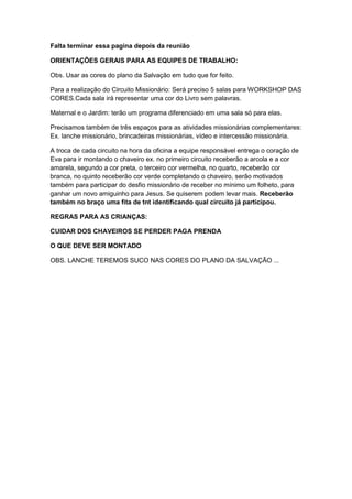 Falta terminar essa pagina depois da reunião

ORIENTAÇÕES GERAIS PARA AS EQUIPES DE TRABALHO:

Obs. Usar as cores do plano da Salvação em tudo que for feito.

Para a realização do Circuito Missionário: Será preciso 5 salas para WORKSHOP DAS
CORES.Cada sala irá representar uma cor do Livro sem palavras.

Maternal e o Jardim: terão um programa diferenciado em uma sala só para elas.

Precisamos também de três espaços para as atividades missionárias complementares:
Ex. lanche missionário, brincadeiras missionárias, vídeo e intercessão missionária.

A troca de cada circuito na hora da oficina a equipe responsável entrega o coração de
Eva para ir montando o chaveiro ex. no primeiro circuito receberão a arcola e a cor
amarela, segundo a cor preta, o terceiro cor vermelha, no quarto, receberão cor
branca, no quinto receberão cor verde completando o chaveiro, serão motivados
também para participar do desfio missionário de receber no mínimo um folheto, para
ganhar um novo amiguinho para Jesus. Se quiserem podem levar mais. Receberão
também no braço uma fita de tnt identificando qual circuito já participou.

REGRAS PARA AS CRIANÇAS:

CUIDAR DOS CHAVEIROS SE PERDER PAGA PRENDA

O QUE DEVE SER MONTADO

OBS. LANCHE TEREMOS SUCO NAS CORES DO PLANO DA SALVAÇÃO ...
 