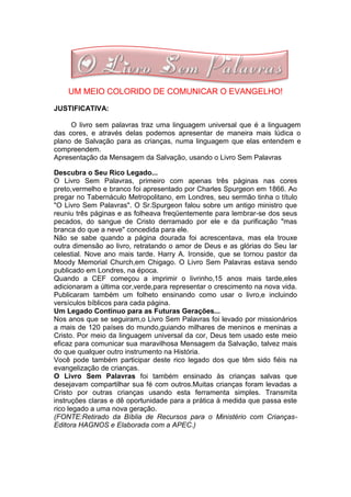 UM MEIO COLORIDO DE COMUNICAR O EVANGELHO!

JUSTIFICATIVA:

     O livro sem palavras traz uma linguagem universal que é a linguagem
das cores, e através delas podemos apresentar de maneira mais lúdica o
plano de Salvação para as crianças, numa linguagem que elas entendem e
compreendem.
Apresentação da Mensagem da Salvação, usando o Livro Sem Palavras

Descubra o Seu Rico Legado...
O Livro Sem Palavras, primeiro com apenas três páginas nas cores
preto,vermelho e branco foi apresentado por Charles Spurgeon em 1866. Ao
pregar no Tabernáculo Metropolitano, em Londres, seu sermão tinha o título
"O Livro Sem Palavras". O Sr.Spurgeon falou sobre um antigo ministro que
reuniu três páginas e as folheava freqüentemente para lembrar-se dos seus
pecados, do sangue de Cristo derramado por ele e da purificação "mas
branca do que a neve" concedida para ele.
Não se sabe quando a página dourada foi acrescentava, mas ela trouxe
outra dimensão ao livro, retratando o amor de Deus e as glórias do Seu lar
celestial. Nove ano mais tarde. Harry A. Ironside, que se tornou pastor da
Moody Memorial Church,em Chigago. O Livro Sem Palavras estava sendo
publicado em Londres, na época.
Quando a CEF começou a imprimir o livrinho,15 anos mais tarde,eles
adicionaram a última cor,verde,para representar o crescimento na nova vida.
Publicaram também um folheto ensinando como usar o livro,e incluindo
versículos bíblicos para cada página.
Um Legado Contínuo para as Futuras Gerações...
Nos anos que se seguiram,o Livro Sem Palavras foi levado por missionários
a mais de 120 países do mundo,guiando milhares de meninos e meninas a
Cristo. Por meio da linguagem universal da cor, Deus tem usado este meio
eficaz para comunicar sua maravilhosa Mensagem da Salvação, talvez mais
do que qualquer outro instrumento na História.
Você pode também participar deste rico legado dos que têm sido fiéis na
evangelização de crianças.
O Livro Sem Palavras foi também ensinado às crianças salvas que
desejavam compartilhar sua fé com outros.Muitas crianças foram levadas a
Cristo por outras crianças usando esta ferramenta simples. Transmita
instruções claras e dê oportunidade para a prática à medida que passa este
rico legado a uma nova geração.
(FONTE:Retirado da Bíblia de Recursos para o Ministério com Crianças-
Editora HAGNOS e Elaborada com a APEC.)
 