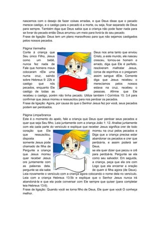 nascemos com o desejo de fazer coisas erradas, e que Deus disse que o pecado
merece castigo, e o castigo para o pecado é a morte, ou seja, ficar separado de Deus
para sempre. Também diga que Deus sabia que a criança não pode fazer nada para
se livrar do pecado então Deus arrumou um meio para livrá-la do seu pecado.
Frase de ligação: Deus tem um plano maravilhoso para que não sejamos castigados
pelos nossos pecados.

Página Vermelha
Conte à criança que                                 Deus nos ama tanto que enviou
Seu único Filho, Jesus                              Cristo, a este mundo, ele nasceu
como       um      bebê,                            cresceu, tornou-se homem e
nunca fez nada de                                   errado, diga que Ele é perfeito.
Fale que homens maus                                resolveram maltratar Jesus,
colocaram nEle uma                                  coroa de espinhos e o pregaram
numa     cruz,    saindo                            assim sangue dEle. Comente
sobre Hebreus 9: 22b e                              diga que Jesus recebeu o
castigo     que      nós                            merecíamos       pelos    nossos
pecados, enquanto Ele                               estava na cruz, recebeu o
castigo de todas as                                 pessoas.     Afirme    que   Ele
recebeu o castigo, porém não tinha pecado. Utilize também I Coríntios 15: 3,4 para
confirmar que Jesus morreu e ressuscitou para nos perdoar os pecados.
Frase de ligação: Agora, por causa do que o Senhor Jesus fez por você, seus pecados
podem ser perdoados.

Página Limpa/branca
Este é o momento do apelo, fale a criança que Deus quer perdoar seus pecados e
quer que seja Seu filho. Leia juntamente com a criança João 1: 12. Analise juntamente
com ela cada parte do versículo e explique que receber Jesus significa crer de todo
coração que Ele                                     morreu na cruz pelos pecados e
que      ressuscitou.                               Diga que a criança precisa estar
disposta            a                               abandonar os pecados e crer que
somente Jesus pode                                  perdoá-la, e assim poderá ser
chamado de filha de                                 Deus.
Pergunte a criança                                  se ela quer dizer que pecou e crê
que Jesus morreu                                    para perdoá-la. Pergunte se ela
quer receber Jesus                                  como seu salvador. Em seguida,
ore juntamente com                                  a criança, peça que ela ore com
as palavras dela.                                   Logo que ela encerrar a oração
pergunte se ela sabe                                de quem é filha agora (de Deus).
Leia novamente o versículo com a criança agora colocando o nome dela no versículo.
Leia com a criança Hebreus 13:5b e explique que o Senhor Jesus nunca irá
abandoná-la e que ela pode conversar com Ele sempre que quiser (para completar
leia Hebreus 13:6).
Frase de ligação: Quando você se torna filho de Deus, Ele quer que você O conheça
melhor.
 
