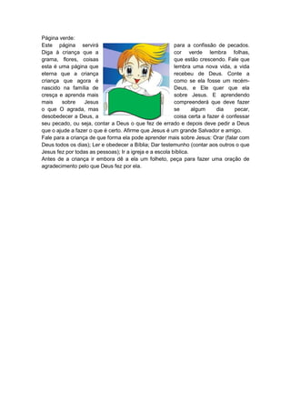 Página verde:
Este página servirá                                      para a confissão de pecados.
Diga à criança que a                                     cor verde lembra folhas,
grama, flores, coisas                                    que estão crescendo. Fale que
esta é uma página que                                    lembra uma nova vida, a vida
eterna que a criança                                     recebeu de Deus. Conte a
criança que agora é                                      como se ela fosse um recém-
nascido na família de                                    Deus, e Ele quer que ela
cresça e aprenda mais                                    sobre Jesus. E aprendendo
mais    sobre     Jesus                                  compreenderá que deve fazer
o que O agrada, mas                                      se      algum     dia    pecar,
desobedecer a Deus, a                                    coisa certa a fazer é confessar
seu pecado, ou seja, contar a Deus o que fez de errado e depois deve pedir a Deus
que o ajude a fazer o que é certo. Afirme que Jesus é um grande Salvador e amigo.
Fale para a criança de que forma ela pode aprender mais sobre Jesus: Orar (falar com
Deus todos os dias); Ler e obedecer a Bíblia; Dar testemunho (contar aos outros o que
Jesus fez por todas as pessoas); Ir a igreja e a escola bíblica.
Antes de a criança ir embora dê a ela um folheto, peça para fazer uma oração de
agradecimento pelo que Deus fez por ela.
 