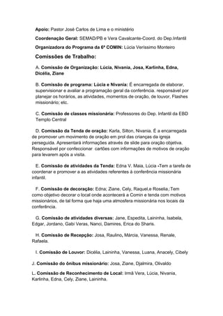 Apoio: Pastor José Carlos de Lima e o ministério
 Coordenação Geral: SEMAD/PB e Vera Cavalcante-Coord. do Dep.Infantil
 Organizadora do Programa da 6ª COMIN: Lúcia Veríssimo Monteiro

 Comissões de Trabalho:

 A. Comissão de Organização: Lúcia, Nivania, Josa, Karlinha, Edna,
 Dicélia, Ziane

 B. Comissão de programa: Lúcia e Nivania: É encarregada de elaborar,
 supervisionar e avaliar a programação geral da conferência. responsável por
 planejar os horários, as atividades, momentos de oração, de louvor, Flashes
 missionário; etc.

 C. Comissão de classes missionária: Professores do Dep. Infantil da EBD
 Templo Central

 D. Comissão da Tenda de oração: Karla, Silton, Nivania. É a encarregada
de promover um movimento de oração em prol das crianças da igreja
perseguida. Apresentará informações através de slide para oração objetiva.
Responsável por confeccionar cartões com informações de motivos de oração
para levarem após a visita.

  E. Comissão de atividades da Tenda: Edna V. Maia, Lúcia -Tem a tarefa de
coordenar e promover a as atividades referentes à conferência missionária
infantil.

  F. Comissão de decoração: Edna; Ziane, Cely, Raquel,e Roselia,:Tem
como objetivo decorar o local onde acontecerá a Comin e tenda com motivos
missionários, de tal forma que haja uma atmosfera missionária nos locais da
conferência.

 G. Comissão de atividades diversas: Jane, Espedita, Laininha, Isabela,
Edgar, Jordano, Gabi Veras, Nanci, Damires, Erica do Sharis.

 H. Comissão de Recepção: Josa, Raulino, Márcia, Vanessa, Renale,
Rafaela.

 I. Comissão de Louvor: Dicélia, Laininha, Vanessa, Luana, Anacely, Cibely

J. Comissão do ônibus missionário: Josa, Ziane, Djalmira, Olivaldo

L. Comissão de Reconhecimento de Local: Irmã Vera, Lúcia, Nivania,
Karlinha, Edna, Cely, Ziane, Laininha.
 