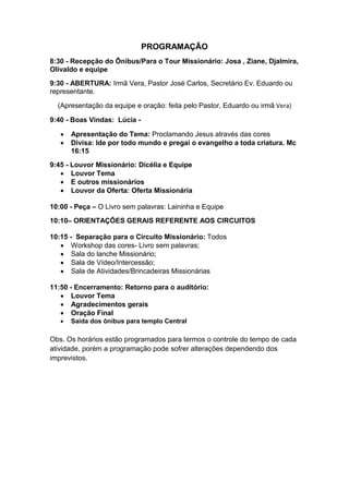 PROGRAMAÇÃO
8:30 - Recepção do Ônibus/Para o Tour Missionário: Josa , Ziane, Djalmira,
Olivaldo e equipe
9:30 - ABERTURA: Irmã Vera, Pastor José Carlos, Secretário Ev. Eduardo ou
representante.

  (Apresentação da equipe e oração: feita pelo Pastor, Eduardo ou irmã Vera)

9:40 - Boas Vindas: Lúcia -

      Apresentação do Tema: Proclamando Jesus através das cores
      Divisa: Ide por todo mundo e pregai o evangelho a toda criatura. Mc
       16:15
9:45 - Louvor Missionário: Dícélia e Equipe
    Louvor Tema
    E outros missionários
    Louvor da Oferta: Oferta Missionária

10:00 - Peça – O Livro sem palavras: Laininha e Equipe
10:10– ORIENTAÇÕES GERAIS REFERENTE AOS CIRCUITOS

10:15 - Separação para o Circuito Missionário: Todos
    Workshop das cores- Livro sem palavras;
    Sala do lanche Missionário;
    Sala de Vídeo/Intercessão;
    Sala de Atividades/Brincadeiras Missionárias

11:50 - Encerramento: Retorno para o auditório:
    Louvor Tema
    Agradecimentos gerais
    Oração Final
      Saída dos ônibus para templo Central

Obs. Os horários estão programados para termos o controle do tempo de cada
atividade, porém a programação pode sofrer alterações dependendo dos
imprevistos.
 