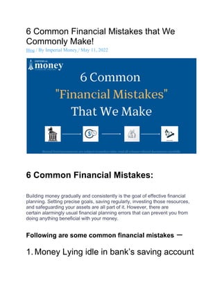 6 Common Financial Mistakes that We
Commonly Make!
Blog / By Imperial Money / May 11, 2022
6 Common Financial Mistakes:
Building money gradually and consistently is the goal of effective financial
planning. Setting precise goals, saving regularly, investing those resources,
and safeguarding your assets are all part of it. However, there are
certain alarmingly usual financial planning errors that can prevent you from
doing anything beneficial with your money.
Following are some common financial mistakes –
1. Money Lying idle in bank’s saving account
 