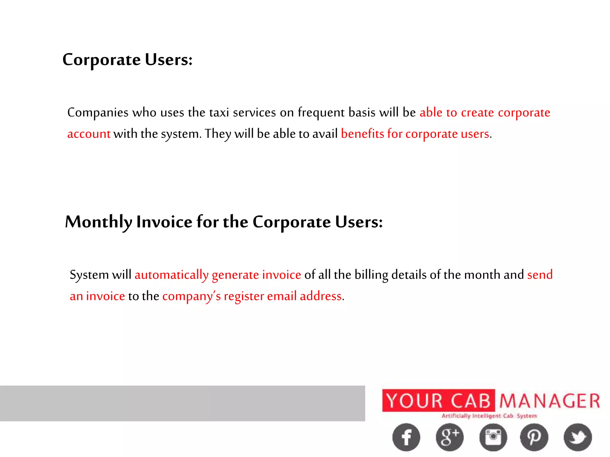 CorporateUsers:
Companies who uses the taxi services on frequent basis will be able to create corporate
accountwith thesystem.They will beabletoavail benefits forcorporateusers.
Monthly Invoice for the CorporateUsers:
System will automatically generate invoice of all the billing details of the month and send
aninvoice tothecompany’s registeremail address.
 
