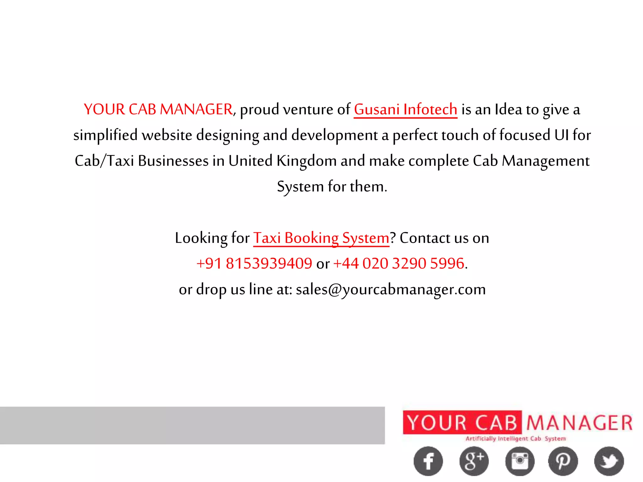 YOUR CAB MANAGER, proud venture of Gusani Infotech is an Idea to give a
simplified website designing and development a perfect touch of focused UI for
Cab/Taxi Businesses in United Kingdom and make complete Cab Management
System for them.
Looking for Taxi Booking System? Contact us on
+91 8153939409 or+44 020 3290 5996.
or drop us line at: sales@yourcabmanager.com
 