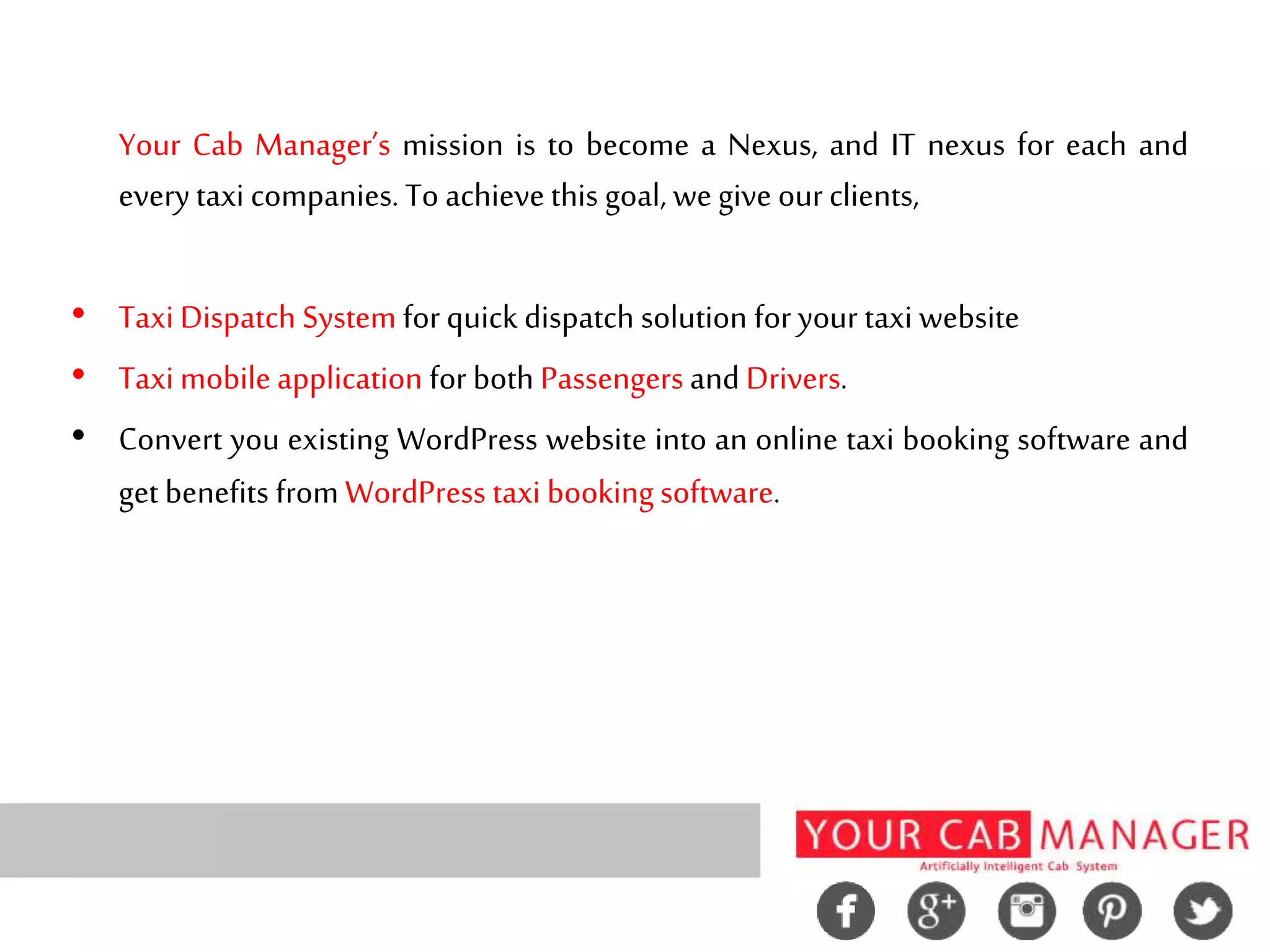 Your Cab Manager’s mission is to become a Nexus, and IT nexus for each and
everytaxi companies. To achievethis goal, wegive ourclients,
• Taxi Dispatch System for quick dispatch solution for your taxi website
• Taxi mobile application for both Passengers and Drivers.
• Convert you existing WordPress website into an online taxi booking software and
get benefits from WordPress taxi booking software.
 