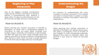 Neglecting to Plan
Adequately
Underestimating the
Budget
One of the biggest mistakes homeowners
make during a kitchen renovation is diving in
without a comprehensive plan. Without a
clear vision, it's easy to make decisions on the
fly that may not align with your overall goals.
It's common to underestimate the costs
involved in a kitchen renovation. This mistake
can lead to compromises in quality or scope,
resulting in a kitchen that doesn't meet your
expectations.
How to Avoid It:
Before starting your kitchen renovation in Oakville or
Burlington, sit down with a professional designer or
contractor to map out every detail. Consider your
budget, layout, materials, and timeline. A well-thought-
out plan will save you from costly changes down the
road.en renovation is diving in without a comprehensive
plan. Without a clear vision, it's easy to make decisions
on the fly that may not align with your overall goals.
How to Avoid It:
When planning your kitchen renovation in
Oakville or Burlington, be realistic about costs.
Set aside a contingency fund of 10-20% of
your budget to cover unexpected expenses.
Research the costs of materials, labor, and
permits in your area to create an accurate
budget.
 