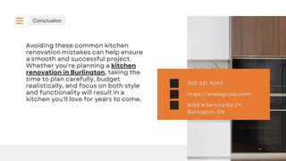 Conclusion
Avoiding these common kitchen
renovation mistakes can help ensure
a smooth and successful project.
Whether you're planning a kitchen
renovation in Burlington, taking the
time to plan carefully, budget
realistically, and focus on both style
and functionality will result in a
kitchen you'll love for years to come.
5035 N Service Rd C9,
5035 N Service Rd C9,
Burlington, ON
Burlington, ON
https://orellagroup.com/
https://orellagroup.com/
905-331-9090
905-331-9090
 