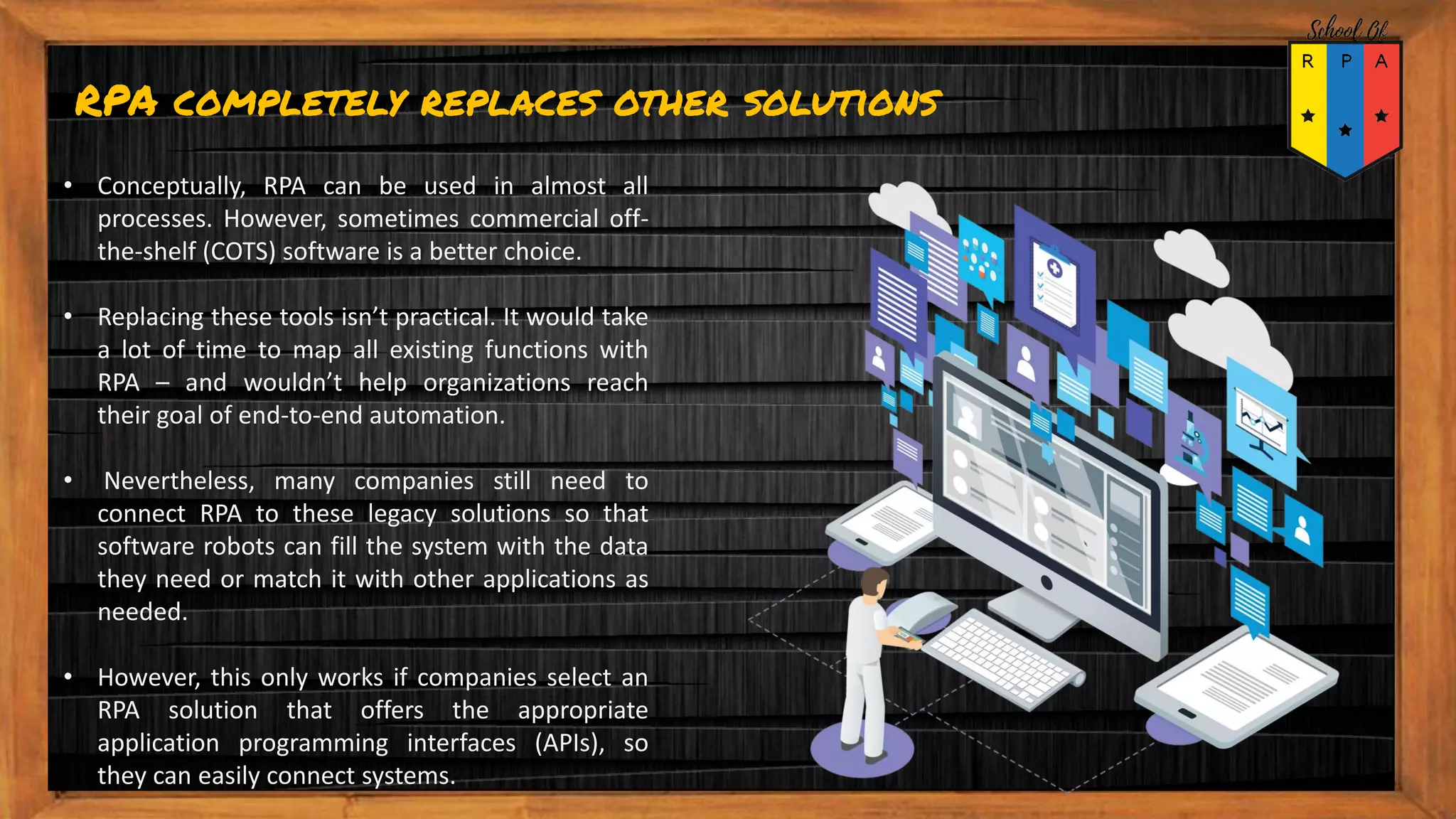 RPA completely replaces other solutions
• Conceptually, RPA can be used in almost all
processes. However, sometimes commercial off-
the-shelf (COTS) software is a better choice.
• Replacing these tools isn’t practical. It would take
a lot of time to map all existing functions with
RPA – and wouldn’t help organizations reach
their goal of end-to-end automation.
• Nevertheless, many companies still need to
connect RPA to these legacy solutions so that
software robots can fill the system with the data
they need or match it with other applications as
needed.
• However, this only works if companies select an
RPA solution that offers the appropriate
application programming interfaces (APIs), so
they can easily connect systems.
 