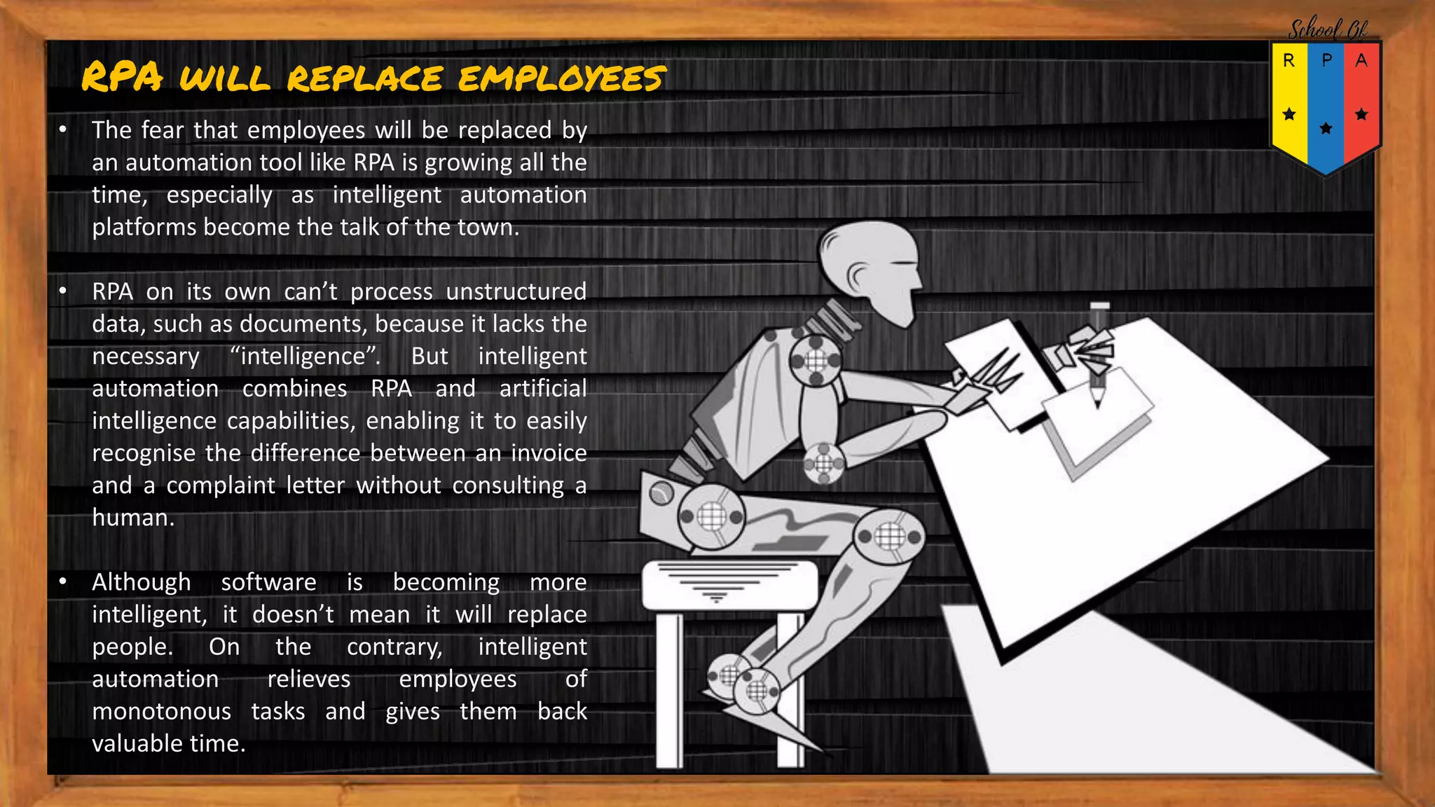 RPA will replace employees
• The fear that employees will be replaced by
an automation tool like RPA is growing all the
time, especially as intelligent automation
platforms become the talk of the town.
• RPA on its own can’t process unstructured
data, such as documents, because it lacks the
necessary “intelligence”. But intelligent
automation combines RPA and artificial
intelligence capabilities, enabling it to easily
recognise the difference between an invoice
and a complaint letter without consulting a
human.
• Although software is becoming more
intelligent, it doesn’t mean it will replace
people. On the contrary, intelligent
automation relieves employees of
monotonous tasks and gives them back
valuable time.
 
