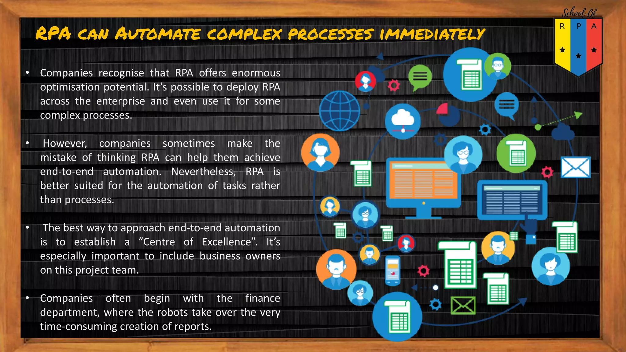 RPA can Automate complex processes immediately
• Companies recognise that RPA offers enormous
optimisation potential. It’s possible to deploy RPA
across the enterprise and even use it for some
complex processes.
• However, companies sometimes make the
mistake of thinking RPA can help them achieve
end-to-end automation. Nevertheless, RPA is
better suited for the automation of tasks rather
than processes.
• The best way to approach end-to-end automation
is to establish a “Centre of Excellence”. It’s
especially important to include business owners
on this project team.
• Companies often begin with the finance
department, where the robots take over the very
time-consuming creation of reports.
 