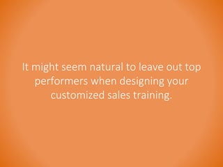It might seem natural to leave out top 
performers when designing your 
customized sales training. 
 