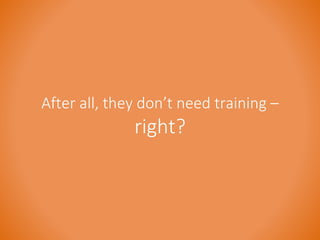 After all, they don’t need training – 
right? 
 