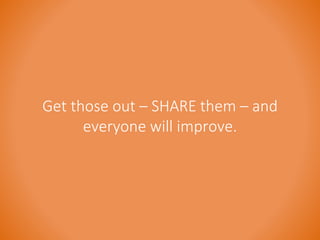 Get those out – SHARE them – and 
everyone will improve. 
 
