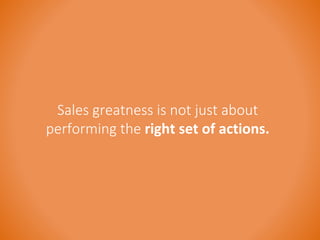 Sales greatness is not just about 
performing the right set of actions. 
 