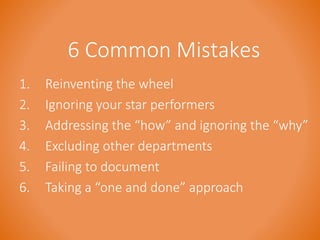 6 Common Mistakes 
1. Reinventing the wheel 
2. Ignoring your star performers 
3. Addressing the “how” and ignoring the “why” 
4. Excluding other departments 
5. Failing to document 
6. Taking a “one and done” approach 
 
