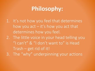 Philosophy: 
1. It’s not how you feel that determines 
how you act – it’s how you act that 
determines how you feel. 
2. The little voice in your head telling you 
“I can’t” & “I don’t want to” is Head 
Trash – get rid of it! 
3. The “why” underpinning your actions 
 