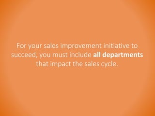 For your sales improvement initiative to 
succeed, you must include all departments 
that impact the sales cycle. 
 