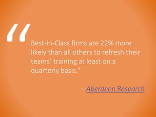 Best-in-Class firms are 22% more 
likely than all others to refresh their 
teams’ training at least on a 
quarterly basis.” 
– Aberdeen Research 
 