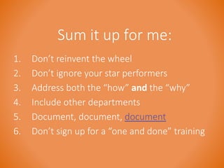Sum it up for me: 
1. Don’t reinvent the wheel 
2. Don’t ignore your star performers 
3. Address both the “how” and the “why” 
4. Include other departments 
5. Document, document, document 
6. Don’t sign up for a “one and done” training 
 