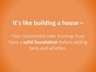 It’s like building a house – 
Your customized sales training must 
have a solid foundation before adding 
bells and whistles. 
 