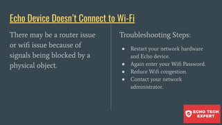 Echo Device Doesn’t Connect to Wi-Fi
There may be a router issue
or wiﬁ issue because of
signals being blocked by a
physical object.
Troubleshooting Steps:
● Restart your network hardware
and Echo device.
● Again enter your Wiﬁ Password.
● Reduce Wiﬁ congestion.
● Contact your network
administrator.
 