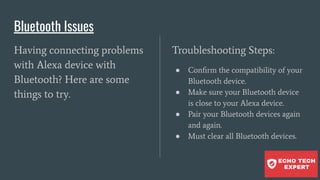 Bluetooth Issues
Having connecting problems
with Alexa device with
Bluetooth? Here are some
things to try.
Troubleshooting Steps:
● Conﬁrm the compatibility of your
Bluetooth device.
● Make sure your Bluetooth device
is close to your Alexa device.
● Pair your Bluetooth devices again
and again.
● Must clear all Bluetooth devices.
 