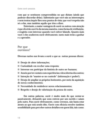 Como ouvir pessoas

com que se sentissem compreendidas no que diziam (ainda que
pudesse discordar delas). Salientarão que você não as interrompeu
e nem tentou impôr-lhes seus pontos de vista; que você respeita não
só a elas, mas também aquilo que têm a dizer.
       Entretanto, a maior vantagem de ouvir os outros com atenção
é que eles irão ouvi-lo da mesma maneira, como forma de retribuição,
e reagirão com interesse quando você estiver falando. Quanto mais
você e eles souberem ouvir efetivamente, tanto mais terão a ganhar
e a aprender.



Por que
ouvimos?

Diversas razões nos levam a ouvir o que as outras pessoas dizem:

n Desejo de obter informações;
n Curiosidade em receber uma resposta;
n Interesse em participar da história de outro ser humano;
n Anseio por ter contato com experiências e descobertas dos outros;
n Intenção de “manter-se no controle” (informação é poder!);
n Desejo de ampliar os próprios horizontes, por meio da aquisição
de novos conhecimentos;
n Necessidade de estabelecer novos relacionamentos;
n Respeito e desejo de valorização da pessoa do outro.

      Em outras palavras, ouvir é muito mais do que sentar-se
passivamente, deixando que sons entrem por um ouvido e saiam
pelo outro. Para ouvir efetivamente, como veremos, não basta estar
atento ao que está sendo dito. Ouvir com eficácia envolve também
sensibilidade para perceber outros detalhes em quem fala, tais como:



10
 