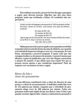 Como ouvir pessoas

     Para enfatizar esse ponto, procure ler bem devagar a passagem
a seguir, para diversas pessoas. Diga-lhes que fará uma única
pergunta, assim que terminada a leitura. Os resultados irão sur-
preendê-lo.

      Vá até o armário de bagagens da esquerda (nº 252) da estação de São
      Pancrácio. Dentro do armário, você achará uma caixa de dinheiro,
      contendo:
                           52 notas de R$ 1,00;
                           10 moedas de R$ 0,25;
                           20 moedas de R$ 0,10.
      Agora traga-me 25 notas de R$ 1,00, duas moedas de R$ 0,50 e todas
      as de R$ 0,10. Qual o número do armário:
                            522, 255, 252 ou 525?

       Muitas pessoas terão se preocupado com as quantias envolvidas
(a quantia total encontrada dentro da caixa de dinheiro, ou a quantia
a ser retirada de lá para ser entregue a você, etc.), isso porque, de certa
forma, anteciparam a provável pergunta. É quase certo que não
consigam lembrar-se do número do armário e é possível mesmo que
afirmem, à guisa de justificativa, que você não chegou a mencionar
o número do armário. O que afinal causa essa reação? Por que as
pessoas ouvem apenas o que consideram importante? Parte da
resposta você encontrará no item a seguir.



Ritmo da fala e
ritmo do pensamento

Há uma diferença considerável entre o ritmo do discurso de uma
pessoa e o ritmo de seu pensamento. O indivíduo médio fala cerca
de 125 palavras por minuto, enquanto que a velocidade do pen-
samento atinge cerca de 500 palavras por minuto. Todos nós
pensamos muito mais rápido do que nos damos conta. O fato é que
quando ouvimos alguém falar, estamos continuamente pensando à


14
 
