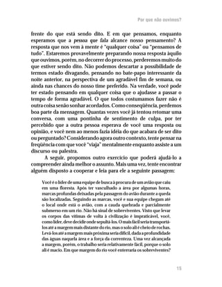 Por que não ouvimos?

frente do que está sendo dito. E em que pensamos, enquanto
esperamos que a pessoa que fala alcance nosso pensamento? A
resposta que nos vem à mente é “qualquer coisa” ou “pensamos de
tudo”. Estaremos provavelmente preparando nossa resposta àquilo
que ouvimos, porém, no decorrer do processo, perderemos muito do
que estiver sendo dito. Não podemos descartar a possibilidade de
termos estado divagando, pensando no bate-papo interessante da
noite anterior, na perspectiva de um agradável fim de semana, ou
ainda nas chances do nosso time preferido. Na verdade, você pode
ter estado pensando em qualquer coisa que o ajudasse a passar o
tempo de forma agradável. O que todos costumamos fazer não é
outra coisa senão sonhar acordados. Como conseqüência, perdemos
boa parte da mensagem. Quantas vezes você já tentou retomar uma
conversa, com uma pontinha de sentimento de culpa, por ter
percebido que a outra pessoa esperava de você uma resposta ou
opinião, e você nem ao menos fazia idéia do que acabara de ser dito
ou perguntado? Considerando agora outro contexto, tente pensar na
freqüência com que você “viaja” mentalmente enquanto assiste a um
discurso ou palestra.
       A seguir, propomos outro exercício que poderá ajudá-lo a
compreender ainda melhor o assunto. Mais uma vez, tente encontrar
alguém disposto a cooperar e leia para ele a seguinte passagem:

    Você é o líder de uma equipe de busca à procura de um avião que caiu
    em uma floresta. Após ter vasculhado a área por algumas horas,
    marcas profundas deixadas pela passagem do avião durante a queda
    são localizadas. Seguindo as marcas, você e sua equipe chegam até
    o local onde está o avião, com a cauda quebrada e parcialmente
    submerso em um rio. Não há sinal de sobreviventes. Visto que levar
    os corpos das vítimas de volta à civilização é impraticável, você,
    como líder, deve decidir onde sepultá-los. O mais fácil seria transportá-
    los até a margem mais distante do rio, mas o solo ali é cheio de rochas.
    Levá-los até a margem mais próxima seria difícil, dada a profundidade
    das águas naquela área e a força da correnteza. Uma vez alcançada
    a margem, porém, o trabalho seria relativamente fácil, porque o solo
    ali é macio. Em que margem do rio você enterraria os sobreviventes?



                                                                                15
 