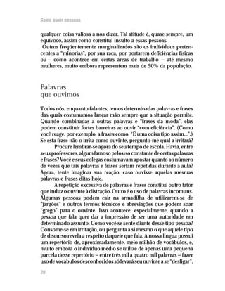 Como ouvir pessoas

qualquer coisa valiosa a nos dizer. Tal atitude é, quase sempre, um
equívoco, assim como constitui insulto a essas pessoas.
 Outros freqüentemente marginalizados são os indivíduos perten-
centes a “minorias”, por sua raça, por portarem deficiências físicas
ou — como acontece em certas áreas de trabalho — até mesmo
mulheres, muito embora representem mais de 50% da população.



Palavras
que ouvimos
Todos nós, enquanto falantes, temos determinadas palavras e frases
das quais costumamos lançar mão sempre que a situação permite.
Quando combinadas a outras palavras e “frases da moda”, elas
podem constituir fortes barreiras ao ouvir “com eficiência”. (Como
você reage, por exemplo, a frases como, “É uma coisa tipo assim...”.)
Se esta frase não o irrita como ouvinte, pergunto-me qual a irritará?
       Procure lembrar-se agora do seu tempo de escola. Havia, entre
seus professores, algum famoso pelo uso constante de certas palavras
e frases? Você e seus colegas costumavam apostar quanto ao número
de vezes que tais palavras e frases seriam repetidas durante a aula?
Agora, tente imaginar sua reação, caso ouvisse aquelas mesmas
palavras e frases ditas hoje.
       A repetição excessiva de palavras e frases constitui outro fator
que induz o ouvinte à distração. Outro é o uso de palavras incomuns.
Algumas pessoas podem cair na armadilha de utilizarem-se de
“jargões” e outros termos técnicos e abreviações que podem soar
“grego” para o ouvinte. Isso acontece, especialmente, quando a
pessoa que fala quer dar a impressão de ser uma autoridade em
determinado assunto. Como você se sente diante desse tipo pessoa?
Consome-se em irritação, ou pergunta a si mesmo o que aquele tipo
de discurso revela a respeito daquele que fala. A nossa língua possui
um repertório de, aproximadamente, meio milhão de vocábulos, e,
muito embora o indivíduo médio se utilize de apenas uma pequena
parcela desse repertório — entre três mil a quatro mil palavras — fazer
uso de vocábulos desconhecidos só levará seu ouvinte a se “desligar”.
20
 