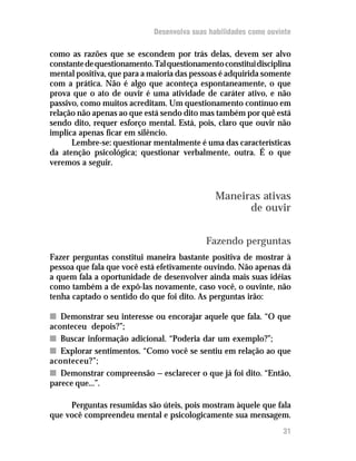 Desenvolva suas habilidades como ouvinte

como as razões que se escondem por trás delas, devem ser alvo
constante de questionamento. Tal questionamento constitui disciplina
mental positiva, que para a maioria das pessoas é adquirida somente
com a prática. Não é algo que aconteça espontaneamente, o que
prova que o ato de ouvir é uma atividade de caráter ativo, e não
passivo, como muitos acreditam. Um questionamento contínuo em
relação não apenas ao que está sendo dito mas também por quê está
sendo dito, requer esforço mental. Está, pois, claro que ouvir não
implica apenas ficar em silêncio.
      Lembre-se: questionar mentalmente é uma das características
da atenção psicológica; questionar verbalmente, outra. É o que
veremos a seguir.



                                              Maneiras ativas
                                                    de ouvir


                                            Fazendo perguntas
Fazer perguntas constitui maneira bastante positiva de mostrar à
pessoa que fala que você está efetivamente ouvindo. Não apenas dá
a quem fala a oportunidade de desenvolver ainda mais suas idéias
como também a de expô-las novamente, caso você, o ouvinte, não
tenha captado o sentido do que foi dito. As perguntas irão:

n Demonstrar seu interesse ou encorajar aquele que fala. “O que
aconteceu depois?”;
n Buscar informação adicional. “Poderia dar um exemplo?”;
n Explorar sentimentos. “Como você se sentiu em relação ao que
aconteceu?”;
n Demonstrar compreensão — esclarecer o que já foi dito. “Então,
parece que...”.

     Perguntas resumidas são úteis, pois mostram àquele que fala
que você compreendeu mental e psicologicamente sua mensagem.
                                                                  31
 