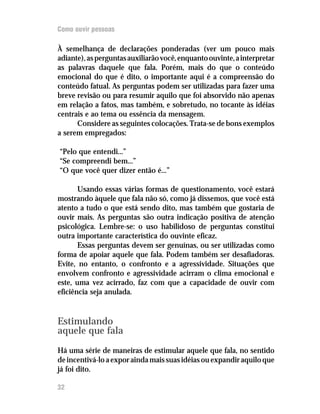 Como ouvir pessoas

À semelhança de declarações ponderadas (ver um pouco mais
adiante), as perguntas auxiliarão você, enquanto ouvinte, a interpretar
as palavras daquele que fala. Porém, mais do que o conteúdo
emocional do que é dito, o importante aqui é a compreensão do
conteúdo fatual. As perguntas podem ser utilizadas para fazer uma
breve revisão ou para resumir aquilo que foi absorvido não apenas
em relação a fatos, mas também, e sobretudo, no tocante às idéias
centrais e ao tema ou essência da mensagem.
      Considere as seguintes colocações. Trata-se de bons exemplos
a serem empregados:

“Pelo que entendi...”
“Se compreendi bem...”
“O que você quer dizer então é...”

       Usando essas várias formas de questionamento, você estará
mostrando àquele que fala não só, como já dissemos, que você está
atento a tudo o que está sendo dito, mas também que gostaria de
ouvir mais. As perguntas são outra indicação positiva de atenção
psicológica. Lembre-se: o uso habilidoso de perguntas constitui
outra importante característica do ouvinte eficaz.
       Essas perguntas devem ser genuínas, ou ser utilizadas como
forma de apoiar aquele que fala. Podem também ser desafiadoras.
Evite, no entanto, o confronto e a agressividade. Situações que
envolvem confronto e agressividade acirram o clima emocional e
este, uma vez acirrado, faz com que a capacidade de ouvir com
eficiência seja anulada.


Estimulando
aquele que fala
Há uma série de maneiras de estimular aquele que fala, no sentido
de incentivá-lo a expor ainda mais suas idéias ou expandir aquilo que
já foi dito.

32
 