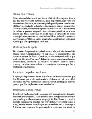 Desenvolva suas habilidades como ouvinte

Sinais não-verbais
Sinais não-verbais constituem forma eficiente de assegurar àquele
que fala que você está ouvindo e, mais importante, que você está
interessado o bastante para querer que ele prossiga com seu discurso
e idéias. Tais sinais são indicadores de atenção e, aliados a expressões
faciais (sorrisos, olhares de surpresa e admiração, etc.), movimentos
de cabeça e postura corporal, são estímulos positivos para levar
aquele que fala a expressar-se ainda mais. A variedade de sinais
encorajadores é extensa e o ouvinte habilidoso, sabendo como usá-
los (“Humm...”, “Ok!..”, e outras interjeições semelhantes), estimulará
aquele que fala a prosseguir confiante.

Declarações de apoio
Declarações de apoio são o equivalente verbal aos sinais não-verbais.
Frases como “Compreendo..”, “E depois...”, “É interessante...” são
outras maneiras de dizer: “Continue, estou acompanhando o que
você está dizendo. Fale mais”. Tais expressões, quando usadas com
sensibilidade, produzem os mesmos resultados obtidos com o
emprego de sinais não-verbais e encorajarão a pessoa que fala a
continuar seu discurso.

Repetição de palavras-chaves
A repetição de palavras-chave é outra forma de incentivar aquele que
fala. Uma vez que você estará ouvindo efetivamente, não será difícil
selecionar palavras ou frases que poderão ser utilizadas para obter da
pessoa que fala explicações mais detalhadas.

Declarações ponderadas
Esse tipo de declaração é extremamente útil para explorar sentimentos
em certa profundidade. Mais uma vez você desejará como ouvinte
que aquele que fala acrescente ao que já foi dito. Dessa vez, porém,
ouvindo a mensagem contida nas entrelinhas, você estará atento a
emoções subjacentes mais do que ao conteúdo fatual da mensagem.
A forma mais comum de ponderação é expressa por meio de
                                                                     33
 