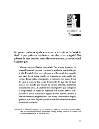 Resumo




                                                                                   capítulo 4
                                                                                     Resumo



Em poucas palavras, quais seriam as características do “ouvinte
ideal” e que poderiam estabelecer um alvo a ser atingido? Nas
palavras de uma pesquisa realizada sobre o assunto, o ouvinte ideal
é alguém que:

         Mantém a mente aberta e interessada. Está sempre à procura de
       novas idéias aonde quer que vá, somando aquilo que ouve àquilo que
       já sabe. É um indivíduo perceptivo que se coloca por inteiro naquilo
       que ouve. Dessa forma, envolve-se pessoalmente com aquilo que
       escuta... Busca idéias, organização e argumentos sem jamais deixar
       de ouvir a essência das coisas. Consciente de que não há duas
       pessoas no mundo que ouçam da mesma maneira, mantém-se
       mentalmente alerta... É um indivíduo introspectivo que carrega em
       si a capacidade e o desejo de examinar com espírito crítico, com-
       preender e tentar transformar alguns de seus valores, atitudes e
       relacionamentos consigo mesmo e com outros. Concentra-se naquilo
       que ouve, nas idéias daquele que fala, mas sobretudo sabe ouvir com
       sentimento e intuição*.


* Extraído de “A definition of listening”, tese de mestrado não-publicada. Universidade Estadual de Ohio,
         1968, de Elizabeth Mae Pflaumer, resumida em Listening: Readings, volume II, de S. Duker. (Ver
         Leituras complementares, no final deste livro).



                                                                                                     35
 
