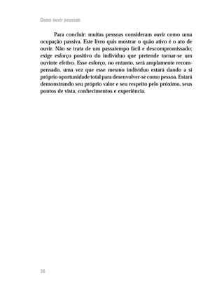 Como ouvir pessoas


      Para concluir: muitas pessoas consideram ouvir como uma
ocupação passiva. Este livro quis mostrar o quão ativo é o ato de
ouvir. Não se trata de um passatempo fácil e descompromissado;
exige esforço positivo do indivíduo que pretende tornar-se um
ouvinte efetivo. Esse esforço, no entanto, será amplamente recom-
pensado, uma vez que esse mesmo indivíduo estará dando a si
próprio oportunidade total para desenvolver-se como pessoa. Estará
demonstrando seu próprio valor e seu respeito pelo próximo, seus
pontos de vista, conhecimentos e experiência.




36
 