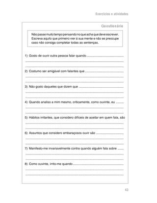 Exercícios e atividades


                                                                                       Qu estio n ário

       Não passe muito tempo pensando no que acha que deve escrever.
       Escreva aquilo que primeiro vier à sua mente e não se preocupe
       caso não consiga completar todas as sentenças.



1) Gosto de ouvir outra pessoa falar quando ...........................................
..................................................................................................................
..................................................................................................................
2) Costumo ser amigável com falantes que .............................................
..................................................................................................................
..................................................................................................................
3) Não gosto daqueles que dizem que ....................................................
..................................................................................................................
..................................................................................................................
4) Quando analiso a mim mesmo, criticamente, como ouvinte, eu .........
..................................................................................................................
..................................................................................................................
5) Hábitos irritantes, que considero difíceis de aceitar em quem fala, são
..................................................................................................................
..................................................................................................................
6) Assuntos que considero embaraçosos ouvir são ................................
..................................................................................................................
..................................................................................................................
7) Manifesto-me invariavelmente contra quando alguém fala sobre .......
..................................................................................................................
..................................................................................................................
8) Como ouvinte, irrito-me quando ...........................................................
..................................................................................................................
..................................................................................................................




                                                                                                                     43
 