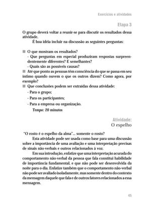 Exercícios e atividades


                                                            Etapa 3
O grupo deverá voltar a reunir-se para discutir os resultados dessa
atividade.
      É boa idéia incluir na discussão as seguintes perguntas:

n O que mostram os resultados?
    - Que perguntas em especial produziram respostas surpreen-
    dentemente diferentes? E semelhantes?
    - Quais são as possíveis causas?
n Até que ponto as pessoas têm consciência do que se passa em seu
íntimo quando ouvem o que os outros dizem? Como agora, por
exemplo?
n Que conclusões podem ser extraídas dessa atividade:
   - Para o grupo;
   - Para os participantes;
   - Para a empresa ou organização.
      Tempo: 20 minutos

                                                        Atividade:
                                                        O espelho
 “O rosto é o espelho da alma”... somente o rosto?
      Esta atividade pode ser usada como base para uma discussão
sobre a importância de uma avaliação e uma interpretação precisas
de sinais não-verbais e outros relacionados à voz.
      Em sua introdução, enfatize que uma interpretação acurada do
comportamento não-verbal da pessoa que fala constitui habilidade
de importância fundamental, e que não pode ser desenvolvida da
noite para o dia. Enfatize também que o comportamento não-verbal
não pode ser avaliado isoladamente, mas somente dentro do contexto
da mensagem daquele que fala e de outros fatores relacionados a essa
mensagem.


                                                                   45
 