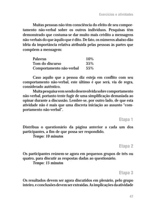 Exercícios e atividades

      Muitas pessoas não têm consciência do efeito de seu compor-
tamento não-verbal sobre os outros indivíduos. Pesquisas têm
demonstrado que costuma-se dar muito mais crédito a mensagens
não-verbais do que àquilo que é dito. De fato, os números abaixo dão
idéia da importância relativa atribuída pelas pessoas às partes que
compõem a mensagem:

      Palavras                          10%
      Tom do discurso                   35%
      Comportamento não-verbal          55%

      Caso aquilo que a pessoa diz esteja em conflito com seu
comportamento não-verbal, este último é que será, via de regra,
considerado autêntico.
      Muita pesquisa vem sendo desenvolvida sobre comportamento
não-verbal, portanto tente fugir de uma simplificação demasiada ao
opinar durante a discussão. Lembre-se, por outro lado, de que esta
atividade não é mais que uma discreta iniciação ao assunto “com-
portamento não-verbal”.

                                                             Etapa 1
Distribua o questionário da página anterior a cada um dos
participantes, a fim de que possa ser respondido.
       Tempo: 10 minutos

                                                             Etapa 2
Os participantes reúnem-se agora em pequenos grupos de três ou
quatro, para discutir as respostas dadas ao questionário.
      Tempo: 15 minutos

                                                             Etapa 3
Os resultados devem ser agora discutidos em plenário, pelo grupo
inteiro, e conclusões devem ser extraídas. As implicações da atividade

                                                                    47
 