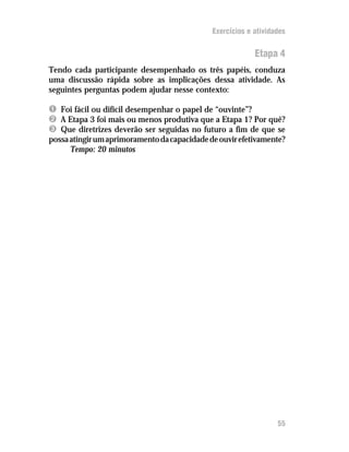 Exercícios e atividades


                                                           Etapa 4
Tendo cada participante desempenhado os três papéis, conduza
uma discussão rápida sobre as implicações dessa atividade. As
seguintes perguntas podem ajudar nesse contexto:

Ê Foi fácil ou difícil desempenhar o papel de “ouvinte”?
Ë A Etapa 3 foi mais ou menos produtiva que a Etapa 1? Por quê?
Ì Que diretrizes deverão ser seguidas no futuro a fim de que se
possa atingir um aprimoramento da capacidade de ouvir efetivamente?
      Tempo: 20 minutos




                                                                  55
 