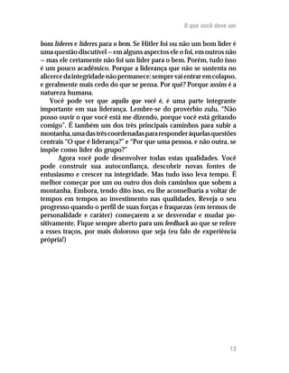 O que você deve ser

bons líderes e líderes para o bem. Se Hitler foi ou não um bom líder é
uma questão discutível — em alguns aspectos ele o foi, em outros não
— mas ele certamente não foi um líder para o bem. Porém, tudo isso
é um pouco acadêmico. Porque a liderança que não se sustenta no
alicerce da integridade não permanece: sempre vai entrar em colapso,
e geralmente mais cedo do que se pensa. Por quê? Porque assim é a
natureza humana.
    Você pode ver que aquilo que você é, é uma parte integrante
importante em sua liderança. Lembre-se do provérbio zulu, “Não
posso ouvir o que você está me dizendo, porque você está gritando
comigo”. É também um dos três principais caminhos para subir a
montanha, uma das três coordenadas para responder àquelas questões
centrais “O que é liderança?” e “Por que uma pessoa, e não outra, se
impõe como líder do grupo?”
       Agora você pode desenvolver todas estas qualidades. Você
pode construir sua autoconfiança, descobrir novas fontes de
entusiasmo e crescer na integridade. Mas tudo isso leva tempo. É
melhor começar por um ou outro dos dois caminhos que sobem a
montanha. Embora, tendo dito isso, eu lhe aconselharia a voltar de
tempos em tempos ao investimento nas qualidades. Reveja o seu
progresso quando o perfil de suas forças e fraquezas (em termos de
personalidade e caráter) começarem a se desvendar e mudar po-
sitivamente. Fique sempre aberto para um feedback ao que se refere
a esses traços, por mais doloroso que seja (eu falo de experiência
própria!)




                                                                   13
 