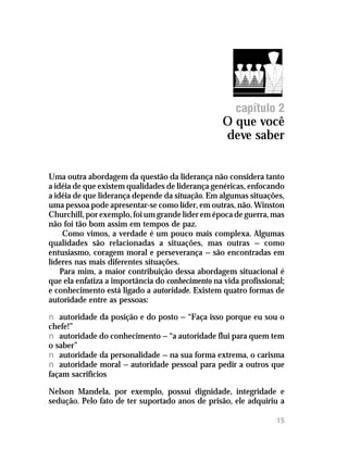 O que você deve saber




                                                     capítulo 2
                                                  O que você
                                                  deve saber


Uma outra abordagem da questão da liderança não considera tanto
a idéia de que existem qualidades de liderança genéricas, enfocando
a idéia de que liderança depende da situação. Em algumas situações,
uma pessoa pode apresentar-se como líder, em outras, não. Winston
Churchill, por exemplo, foi um grande líder em época de guerra, mas
não foi tão bom assim em tempos de paz.
     Como vimos, a verdade é um pouco mais complexa. Algumas
qualidades são relacionadas a situações, mas outras — como
entusiasmo, coragem moral e perseverança — são encontradas em
líderes nas mais diferentes situações.
    Para mim, a maior contribuição dessa abordagem situacional é
que ela enfatiza a importância do conhecimento na vida profissional;
e conhecimento está ligado a autoridade. Existem quatro formas de
autoridade entre as pessoas:

n autoridade da posição e do posto — “Faça isso porque eu sou o
chefe!”
n autoridade do conhecimento — “a autoridade flui para quem tem
o saber”
n autoridade da personalidade — na sua forma extrema, o carisma
n autoridade moral — autoridade pessoal para pedir a outros que
façam sacrifícios

Nelson Mandela, por exemplo, possui dignidade, integridade e
sedução. Pelo fato de ter suportado anos de prisão, ele adquiriu a

                                                                 15
 