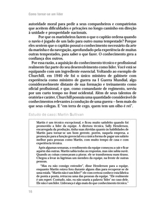 Como tornar-se um líder

autoridade moral para pedir a seus companheiros e compatriotas
que aceitem dificuldades e privações no longo caminho em direção
à unidade e prosperidade nacionais.
       Por que os marinheiros fazem o que o capitão ordena quando
o navio é jogado de um lado para outro numa tempestade? Porque
eles sentem que o capitão possui o conhecimento necessário da arte
da marinha e da navegação, aprofundado pela experiência de muitas
outras tempestades, para saber o que fazer. O conhecimento gera a
confiança dos outros.
  Por essa razão, a aquisição do conhecimento técnico e profissional
realmente faz parte do seu desenvolvimento como líder. Você está se
equipando com um ingrediente essencial. Voltando ao exemplo de
Churchill, em 1940 ele foi o único ministro de gabinete com
experiência como ministro de guerra na I Guerra Mundial, algo
consideravelmente distante de sua formação e treinamento como
oficial profissional, e que, como comandante de regimento, serviu
por um curto tempo no front ocidental. Além de seus talentos de
oratória e caráter, Churchill possuía uma quantidade considerável de
conhecimentos relevantes à condução de uma guerra — bem mais do
que seus colegas. E “em terra de cego, quem tem um olho é rei”.

Estudo de caso: Martin Sullivan

     Martin é um técnico excepcional, e ficou muito satisfeito quando foi
     promovido a líder da equipe. A diretora técnica, Sally Henderson,
     encarregada da produção, tinha suas dúvidas quanto às habilidades de
     Martin para tornar-se um bom gerente, porém, naquela empresa, a
     promoção para a função gerencial era a única forma de pagar um salário
     melhor para pessoas como Martin, com muito tempo de casa e com
     experiência técnica.
       Após algumas semanas, o rendimento da equipe começou a cair e ficar
     aquém das outras. Martin sabia todas as respostas, mas não sabia ouvir.
     Quando as coisas começaram a piorar, ele se transformou num tirano.
     Chegou a levar às lágrimas um membro da equipe, na frente de outras
     pessoas.
        “Mas eu não consigo entender”, disse Henderson para a equipe,
     enquanto Martin estava fora durante alguns dias para recuperar-se de
     uma estafa. “Martin não é um líder?” ele com certeza conhece esta fábrica
     de ponta a ponta, retrucou uma das pessoas da equipe. “Ele realmente
     é um expert. Contudo, não, eu não usaria a palavra ‘líder’ no caso dele.
     Ele não é um líder. Liderança é algo mais do que conhecimento técnico.”

16
 