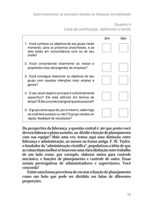 Como transformar as principais funções de liderança em habilidade

                                                           Quadro 4
                             Lista de verificação: definindo a tarefa

                                                       Sim       Não
 1. Você conhece os objetivos de seu grupo neste
   momento, para os próximos anos/meses, e se
   eles estão em concordância com os de seu
   chefe?

 2. Você compreende totalmente as metas e
   propósitos mais abrangentes da empresa?

 3. Você consegue relacionar os objetivos de seu
   grupo com aquelas intenções mais amplas e
   gerais?

 4. O seu atual objetivo principal é suficientemente
   específico? Ele está definido em termos de
   tempo? É tão concreto e tangível quanto possível?

 5. O grupo será capaz de, por si mesmo, saber logo
   se você terá sucesso ou não? O grupo recebe um
   rápido feedback de resultados?


Da perspectiva da liderança, a questão central é: até que ponto você
deverá elaborar o plano sozinho, ou dividir a função de planejamento
com sua equipe? Mais uma vez, temos aqui uma distinção entre
liderança e administração, ao menos na forma antiga. F. W. Taylor,
o fundador da “administração científica”, popularizou a idéia de que
as coisas iriam melhor se houvesse uma clara distinção entre trabalho
de um lado como, por exemplo, elaborar meios para controle
mecânico, e funções de planejamento e controle de outro. Essas
seriam prerrogativas de administradores e supervisores. Você
concorda?
    Existe uma forma proveitosa de encarar a função de planejamento
como um bolo que pode ser dividido em fatias de diferentes
proporções.


                                                                       29
 